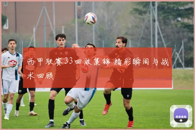 西甲联赛33回放集锦 精彩瞬间与战术回顾