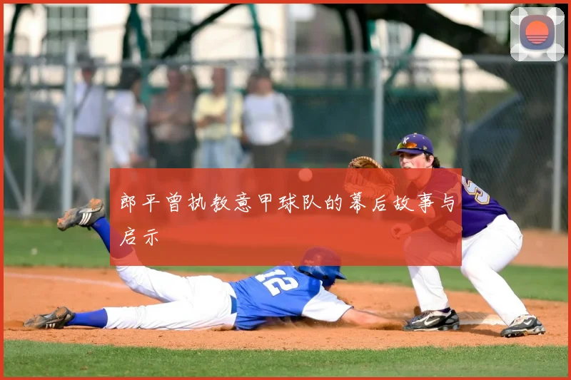 郎平曾执教意甲球队的幕后故事与启示