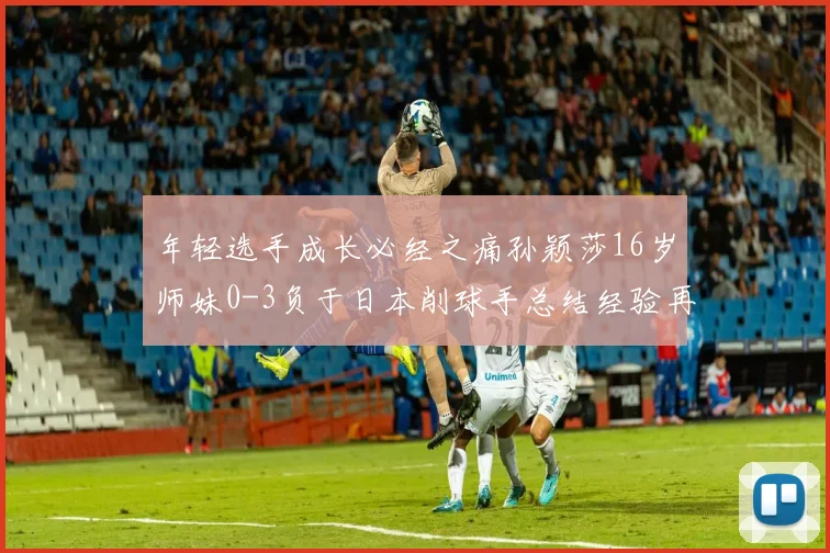 年轻选手成长必经之痛孙颖莎16岁师妹0-3负于日本削球手总结经验再出发
