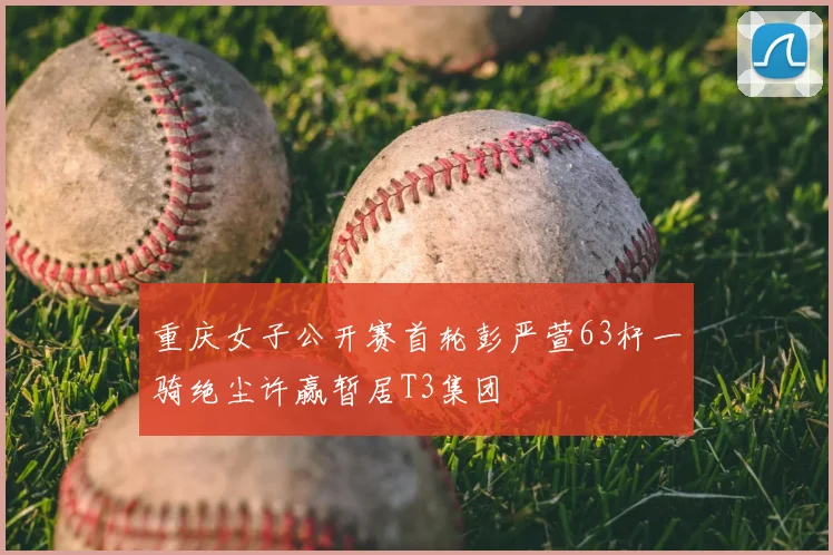 重庆女子公开赛首轮彭严萱63杆一骑绝尘许赢暂居T3集团